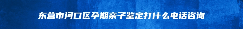 东营市河口区孕期亲子鉴定打什么电话咨询