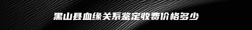 黑山县血缘关系鉴定收费价格多少