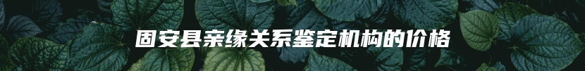 固安县亲缘关系鉴定机构的价格