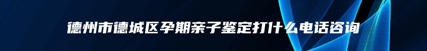 德州市德城区孕期亲子鉴定打什么电话咨询