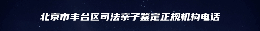 北京市丰台区司法亲子鉴定正规机构电话