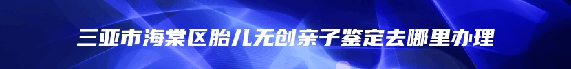 三亚市海棠区胎儿无创亲子鉴定去哪里办理