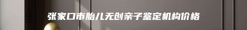 张家口市胎儿无创亲子鉴定机构价格