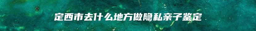 定西市去什么地方做隐私亲子鉴定