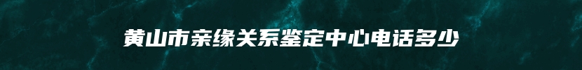 黄山市亲缘关系鉴定中心电话多少
