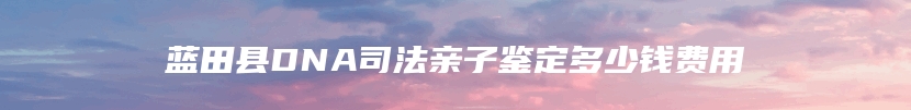 蓝田县DNA司法亲子鉴定多少钱费用