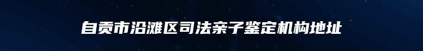 自贡市沿滩区司法亲子鉴定机构地址