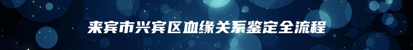 来宾市兴宾区血缘关系鉴定全流程