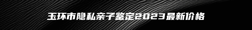 玉环市隐私亲子鉴定2023最新价格