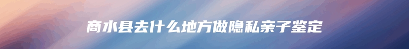 商水县去什么地方做隐私亲子鉴定