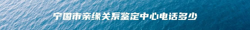 宁国市亲缘关系鉴定中心电话多少