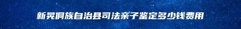 新晃侗族自治县司法亲子鉴定多少钱费用