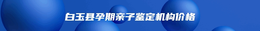 白玉县孕期亲子鉴定机构价格