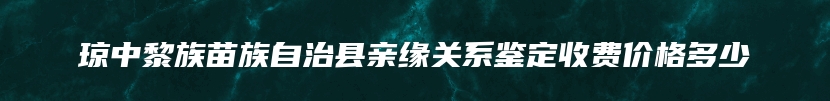 琼中黎族苗族自治县亲缘关系鉴定收费价格多少