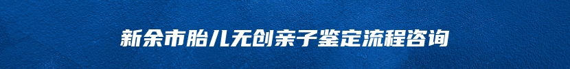 新余市胎儿无创亲子鉴定流程咨询