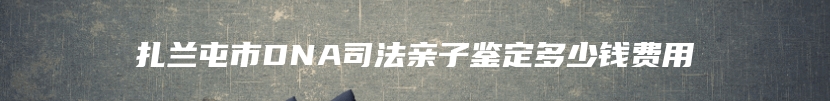 扎兰屯市DNA司法亲子鉴定多少钱费用