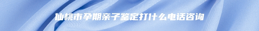 仙桃市孕期亲子鉴定打什么电话咨询