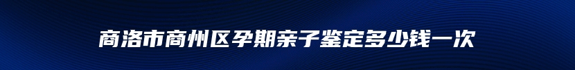 商洛市商州区孕期亲子鉴定多少钱一次