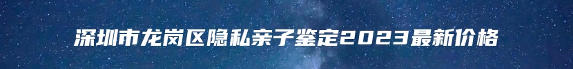 深圳市龙岗区隐私亲子鉴定2023最新价格