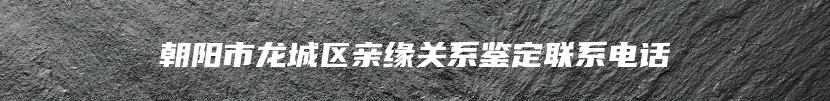 朝阳市龙城区亲缘关系鉴定联系电话