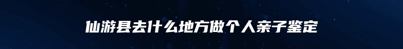 仙游县去什么地方做个人亲子鉴定