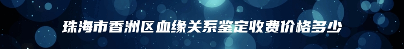 珠海市香洲区血缘关系鉴定收费价格多少