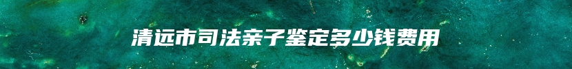 清远市司法亲子鉴定多少钱费用