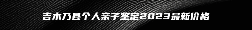 吉木乃县个人亲子鉴定2023最新价格