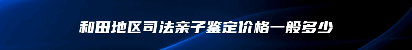和田地区司法亲子鉴定价格一般多少