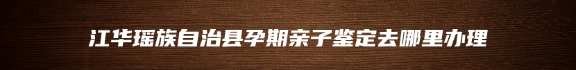 江华瑶族自治县孕期亲子鉴定去哪里办理