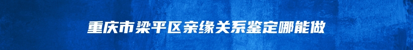 重庆市梁平区亲缘关系鉴定哪能做