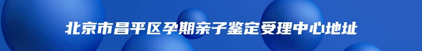 北京市昌平区孕期亲子鉴定受理中心地址