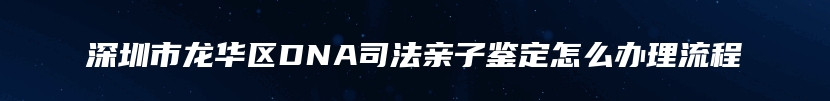 深圳市龙华区DNA司法亲子鉴定怎么办理流程