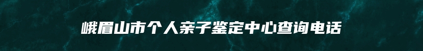 峨眉山市个人亲子鉴定中心查询电话