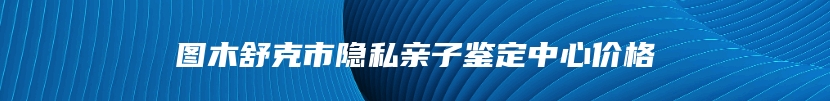 图木舒克市隐私亲子鉴定中心价格