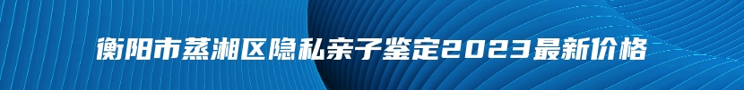 衡阳市蒸湘区隐私亲子鉴定2023最新价格