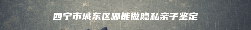 西宁市城东区哪能做隐私亲子鉴定