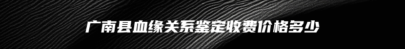 广南县血缘关系鉴定收费价格多少