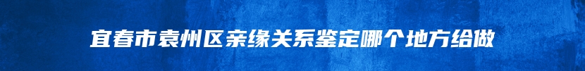 宜春市袁州区亲缘关系鉴定哪个地方给做