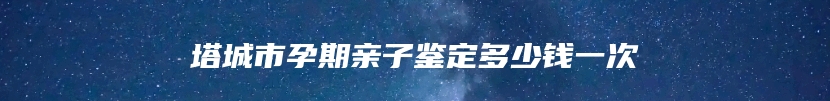 塔城市孕期亲子鉴定多少钱一次