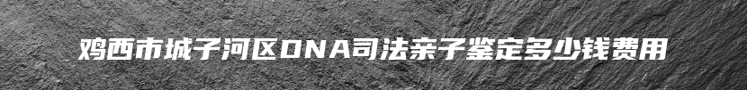 鸡西市城子河区DNA司法亲子鉴定多少钱费用