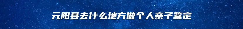 元阳县去什么地方做个人亲子鉴定