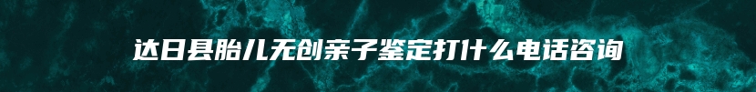 达日县胎儿无创亲子鉴定打什么电话咨询