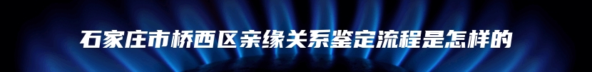 石家庄市桥西区亲缘关系鉴定流程是怎样的