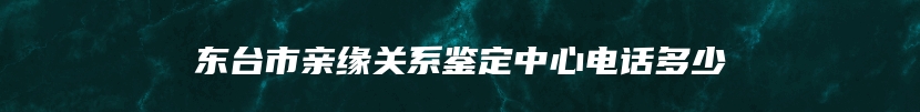 东台市亲缘关系鉴定中心电话多少