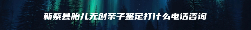 新蔡县胎儿无创亲子鉴定打什么电话咨询