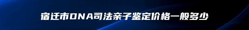 宿迁市DNA司法亲子鉴定价格一般多少