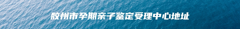 胶州市孕期亲子鉴定受理中心地址