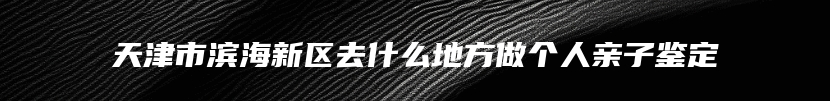 天津市滨海新区去什么地方做个人亲子鉴定