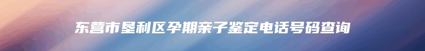 东营市垦利区孕期亲子鉴定电话号码查询